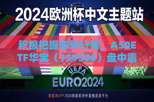 积极把握春季行情，A50ETF华宝（159596）盘中震荡迎布局窗口  第1张