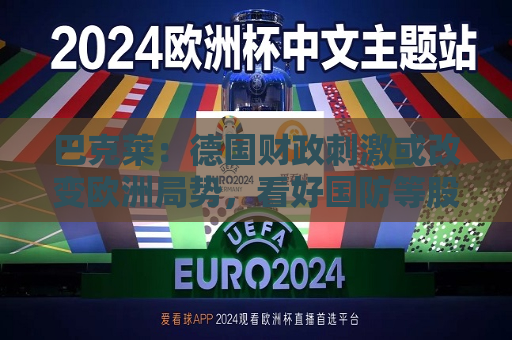巴克莱：德国财政 *** 或改变欧洲局势，看好国防等股票