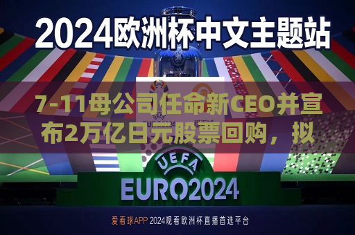 7-11母公司任命新CEO并宣布2万亿日元股票回购，拟明年下半年将北美子公司上市