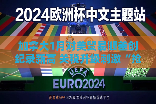 加拿大1月对美贸易顺差创纪录新高 关税升级 *** “抢出口”现象