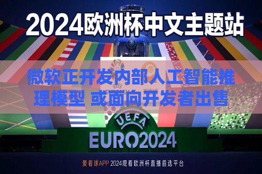 微软正开发内部人工智能推理模型 或面向开发者出售