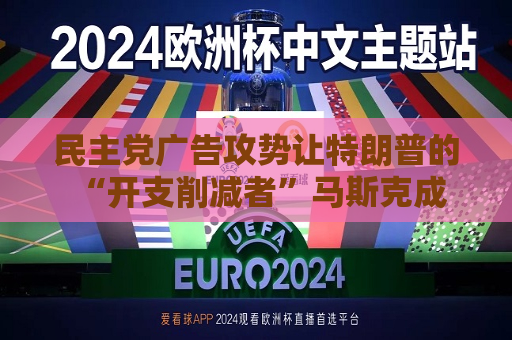 民主党广告攻势让特朗普的 “开支削减者”马斯克成为焦点人物
