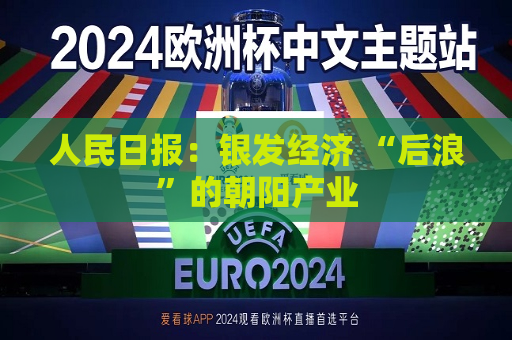 人民日报：银发经济 “后浪”的朝阳产业