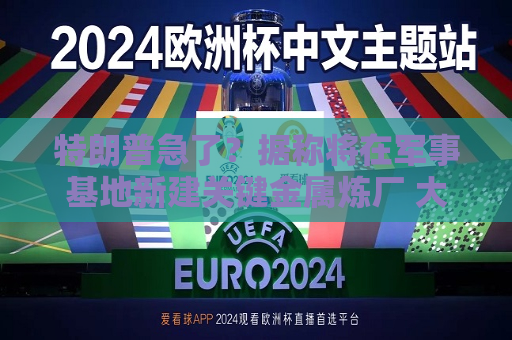 特朗普急了？据称将在军事基地新建关键金属炼厂 大幅提高产量