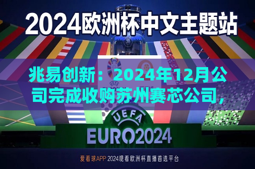 兆易创新：2024年12月公司完成收购苏州赛芯公司，收购完成后赛芯公司成为公司的控股子公司，纳入公司合并报表范围