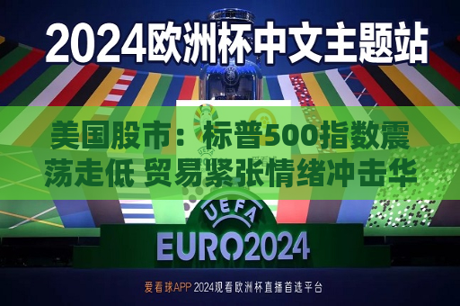 美国股市：标普500指数震荡走低 贸易紧张情绪冲击华尔街