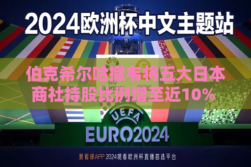 伯克希尔哈撒韦将五大日本商社持股比例增至近10% 巴菲特称未来或继续增持