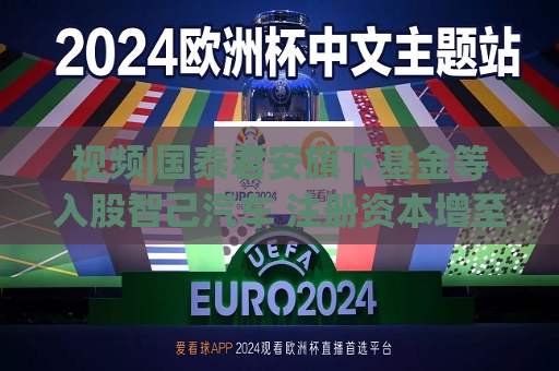 视频|国泰君安旗下基金等入股智己汽车 注册资本增至140.1亿元