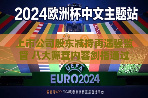 上市公司股东减持再遇强监管 八大筛查内容剑指通过协议 *** 违规“套现”