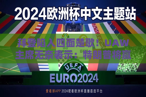 拜登陷入四面楚歌！UAW主席无奈表示：特朗普将赢得11月大选