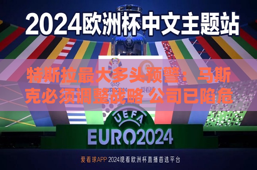 特斯拉更大多头预警：马斯克必须调整战略 公司已陷危机 唯有创始人回归可破局