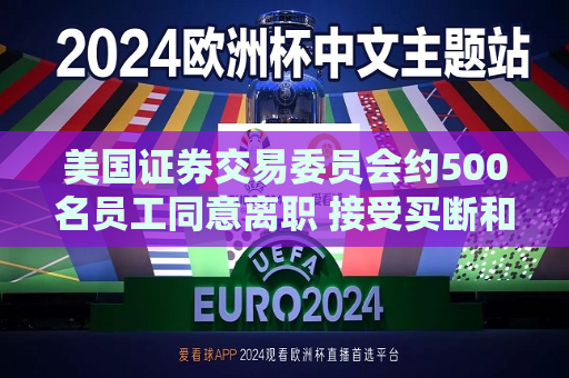美国证券交易委员会约500名员工同意离职 接受买断和辞职方案