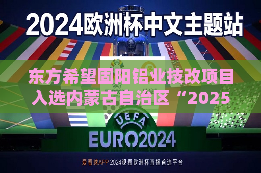 东方希望固阳铝业技改项目入选内蒙古自治区“2025年工业绿色化改造项目”