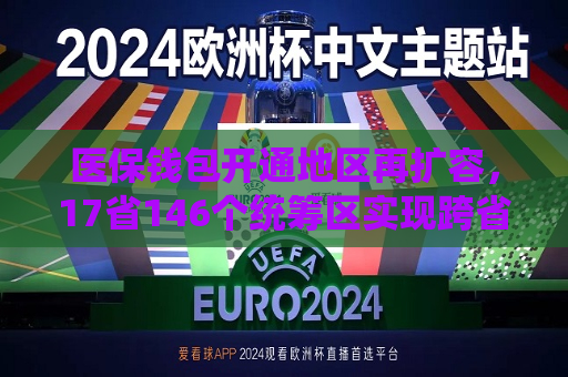 医保钱包开通地区再扩容，17省146个统筹区实现跨省共济