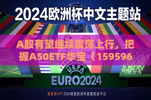A股有望继续震荡上行，把握A50ETF华宝（159596）类核心资产低吸窗口