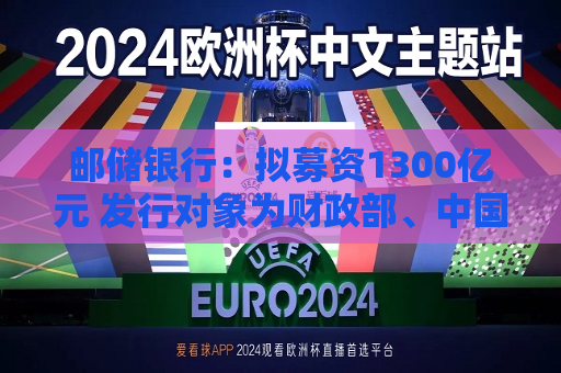 邮储银行：拟募资1300亿元 发行对象为财政部、中国移动集团和中国船舶集团