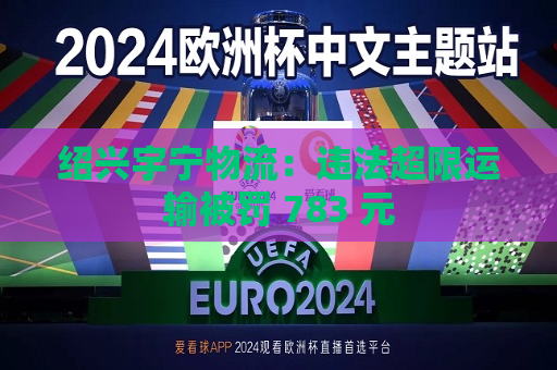 绍兴宇宁物流：违法超限运输被罚 783 元