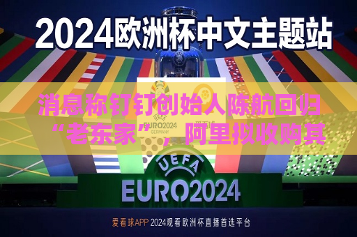 消息称钉钉创始人陈航回归“老东家”，阿里拟收购其创办新公司两氢一氧