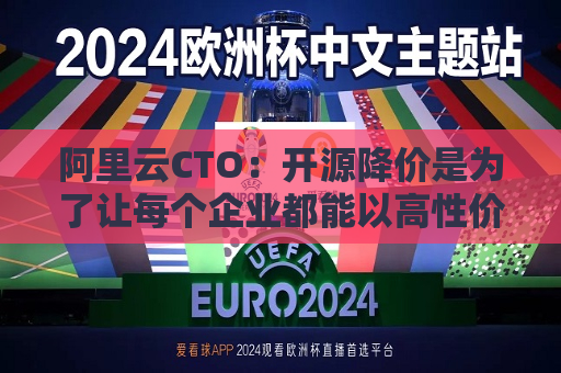 阿里云CTO：开源降价是为了让每个企业都能以高性价比的方式使用大模型