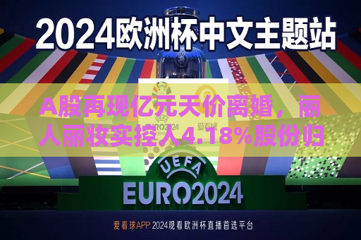 A股再现亿元天价离婚，丽人丽妆实控人4.18%股份归前妻