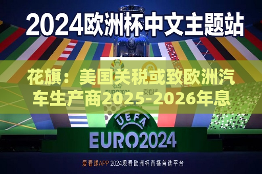 花旗：美国关税或致欧洲汽车生产商2025-2026年息税前利润下降16%