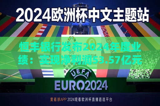 恒丰银行发布2024年度业绩：实现净利润53.57亿元 同比增长4.3%