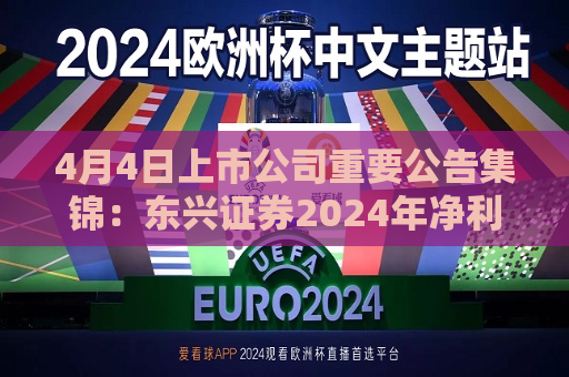 4月4日上市公司重要公告集锦：东兴证券2024年净利润同比增加88.39%