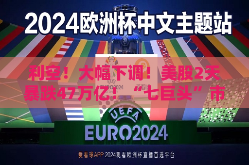 利空！大幅下调！美股2天暴跌47万亿！“七巨头”市值蒸发13万亿元