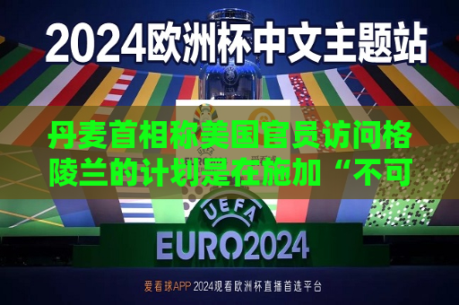 丹麦首相称美国官员访问格陵兰的计划是在施加“不可接受的压力”