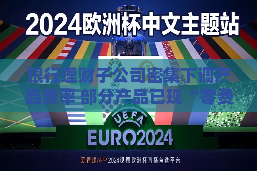 银行理财子公司密集下调产品费率 部分产品已现“零费率”
