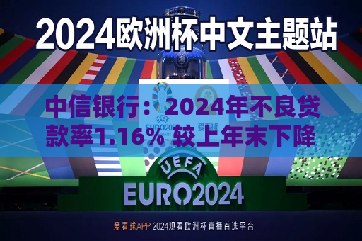 中信银行：2024年不良贷款率1.16% 较上年末下降0.02个百分点