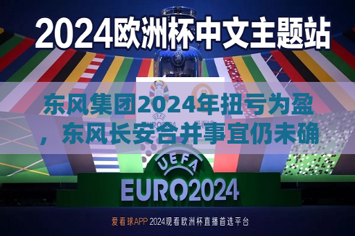 东风集团2024年扭亏为盈，东风长安合并事宜仍未确定
