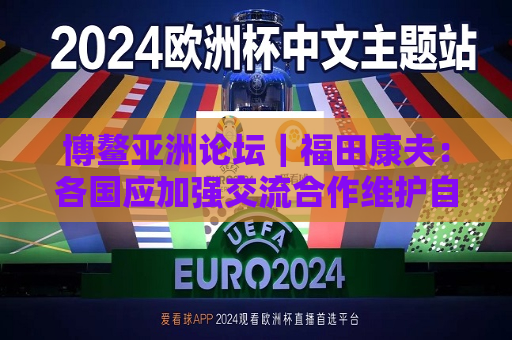 博鳌亚洲论坛｜福田康夫：各国应加强交流合作维护自由贸易