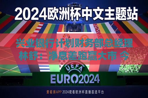 兴业银行计划财务部总经理林舒：净息差跑赢大市 今年还有10bp下降空间