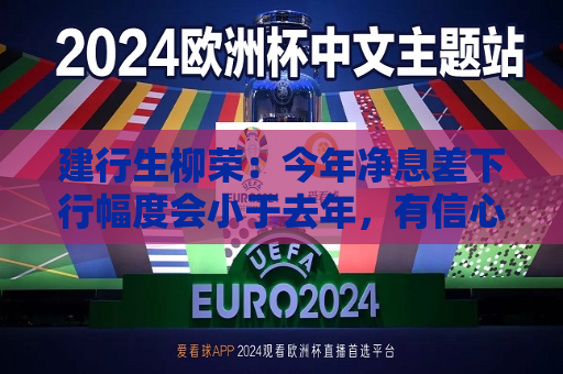建行生柳荣：今年净息差下行幅度会小于去年，有信心保持领先优势