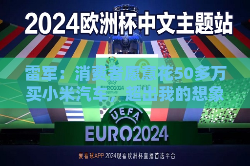 雷军：消费者愿意花50多万买小米汽车，超出我的想象