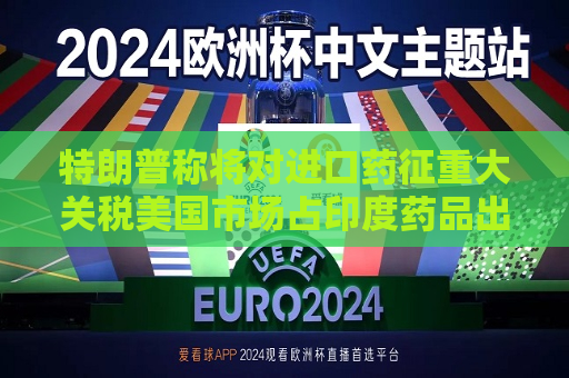 特朗普称将对进口药征重大关税美国市场占印度药品出口三分之一