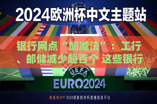 银行网点“加减法”：工行、邮储减少超百个 这些银行逆势扩张｜年报观察