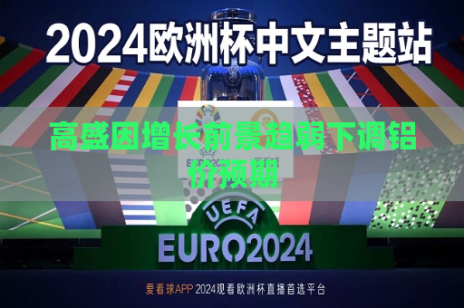 高盛因增长前景趋弱下调铝价预期