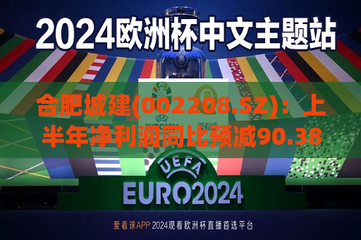 合肥城建(002208.SZ)：上半年净利润同比预减90.38%―93.59%  第1张