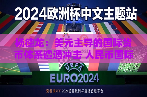 杨德龙：美元主导的国际货币体系遭遇冲击 人民币国际化进程有望加快