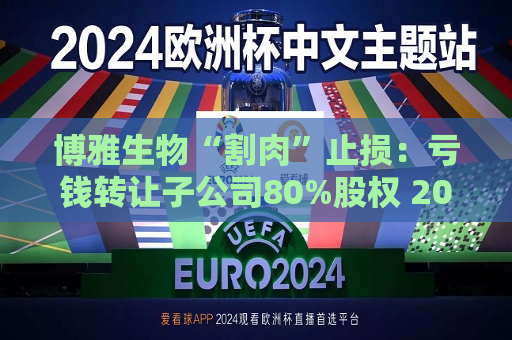 博雅生物“割肉”止损：亏钱 *** 子公司80%股权 2024年斥资近5亿元增资扩股