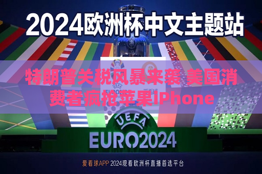 特朗普关税风暴来袭 美国消费者疯抢苹果iPhone