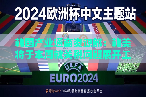 韩国产业通商资源部：韩美将于本周就关税问题展开工作层面讨论
