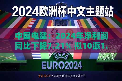 中国电建：2024年净利润同比下降7.21% 拟10派1.2695元