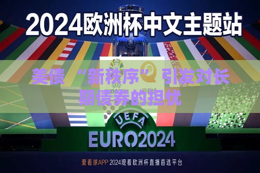 美债 “新秩序” 引发对长期债券的担忧