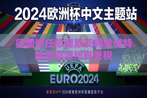 德国候任总理默茨将敦促特朗普取消所有关税
