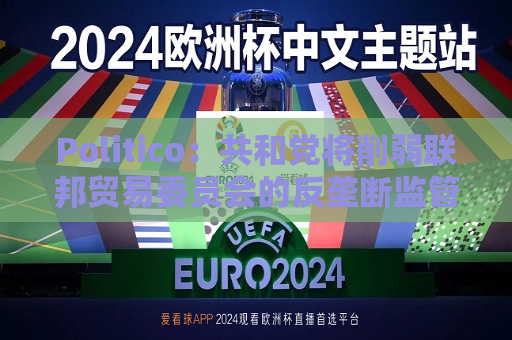 Politico：共和党将削弱联邦贸易委员会的反垄断监管权力  第1张