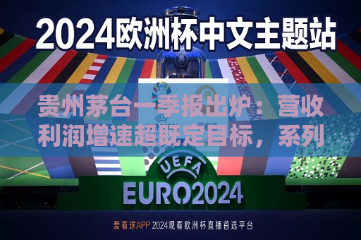 贵州茅台一季报出炉：营收利润增速超既定目标，系列酒增长亮眼，国际化市场持续发力  第1张