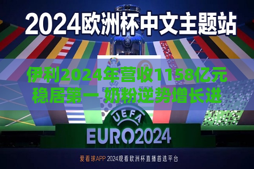 伊利2024年营收1158亿元稳居之一 奶粉逆势增长进入收获期 重磅加码两大战略布局 抢占全球产业价值高地
